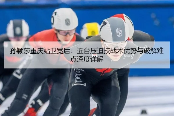 孙颖莎重庆站卫冕后：近台压迫技战术优势与破解难点深度详解